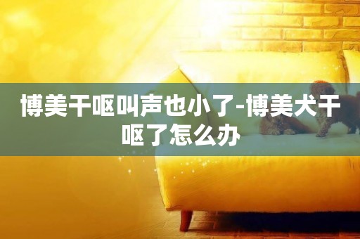 博美干嘔叫聲也小了-博美犬干嘔了怎么辦