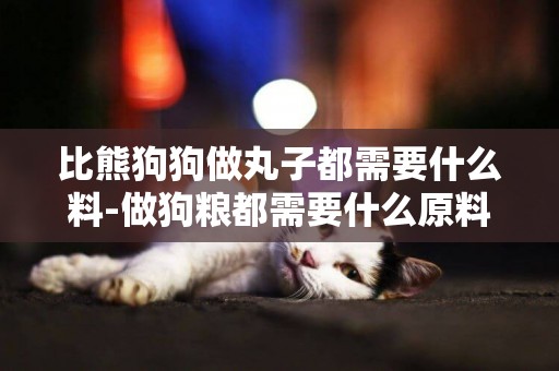 比熊狗狗做丸子都需要什么料-做狗糧都需要什么原料