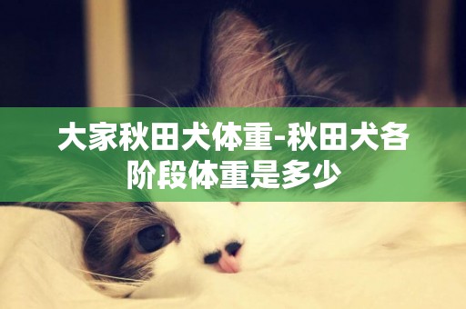 大家秋田犬體重-秋田犬各階段體重是多少