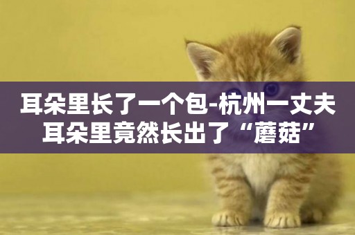 耳朵里長了一個包-杭州一丈夫耳朵里竟然長出了“蘑菇”