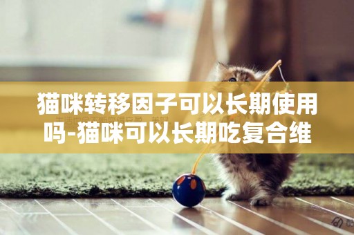 貓咪轉移因子可以長期使用嗎-貓咪可以長期吃復合維生素嗎