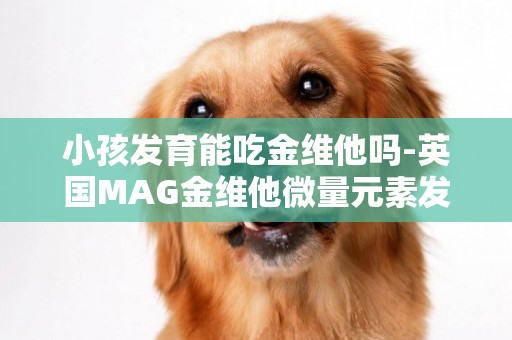 小孩發育能吃金維他嗎-英國MAG金維他微量元素發育寶