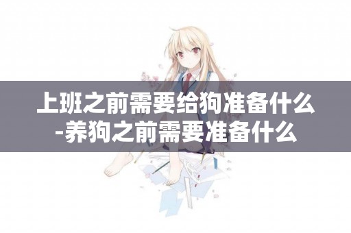 上班之前需要給狗準備什么-養狗之前需要準備什么