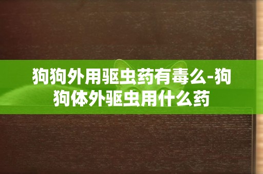 狗狗外用驅蟲藥有毒么-狗狗體外驅蟲用什么藥