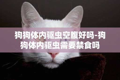 狗狗體內驅蟲空腹好嗎-狗狗體內驅蟲需要禁食嗎