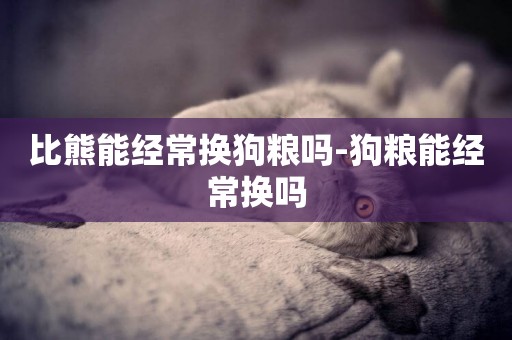比熊能經常換狗糧嗎-狗糧能經常換嗎
