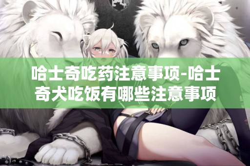 哈士奇吃藥注意事項-哈士奇犬吃飯有哪些注意事項