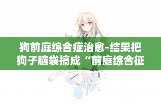 狗前庭綜合癥治愈-結果把狗子腦袋搞成“前庭綜合征”