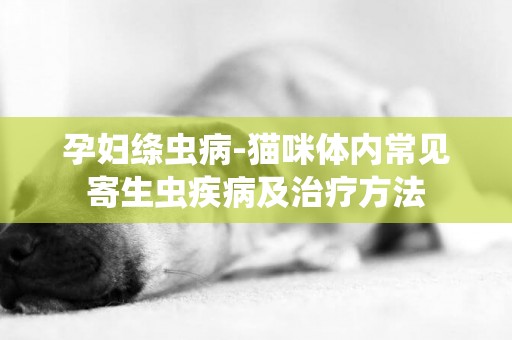 孕婦絳蟲病-貓咪體內常見寄生蟲疾病及治療方法
