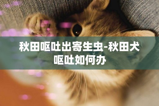 秋田嘔吐出寄生蟲-秋田犬嘔吐如何辦