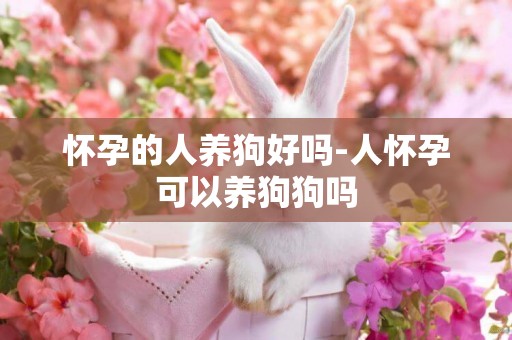 懷孕的人養狗好嗎-人懷孕可以養狗狗嗎