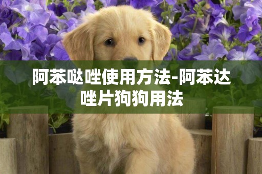 阿苯噠唑使用方法-阿苯達唑片狗狗用法