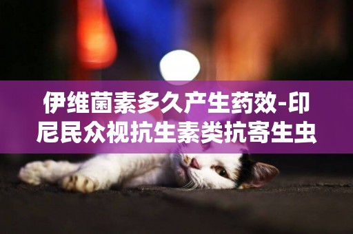 伊維菌素多久產生藥效-印尼民眾視抗生素類抗寄生蟲藥伊維菌素為“神藥”