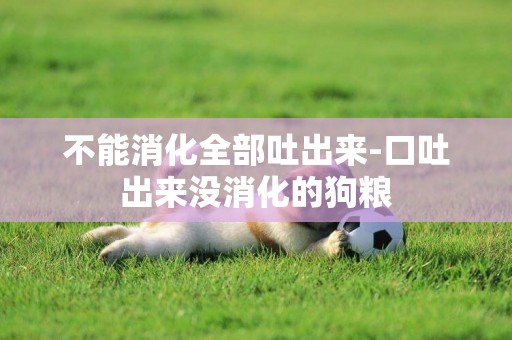 不能消化全部吐出來-口吐出來沒消化的狗糧