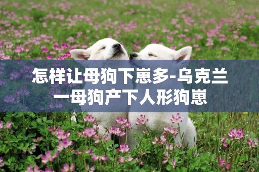 怎樣讓母狗下崽多-烏克蘭一母狗產下人形狗崽