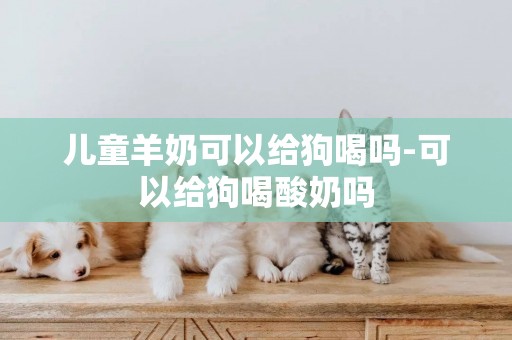 兒童羊奶可以給狗喝嗎-可以給狗喝酸奶嗎