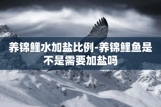 養錦鯉水加鹽比例-養錦鯉魚是不是需要加鹽嗎