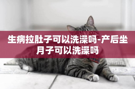 生病拉肚子可以洗澡嗎-產后坐月子可以洗澡嗎