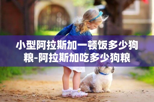 小型阿拉斯加一頓飯多少狗糧-阿拉斯加吃多少狗糧