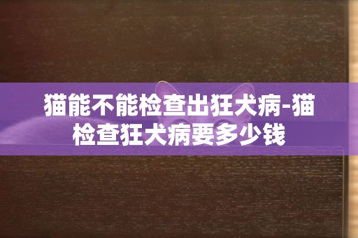 貓能不能檢查出狂犬病-貓檢查狂犬病要多少錢