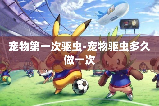 寵物第一次驅蟲-寵物驅蟲多久做一次