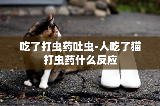 吃了打蟲藥吐蟲-人吃了貓打蟲藥什么反應