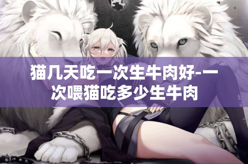 貓幾天吃一次生牛肉好-一次喂貓吃多少生牛肉