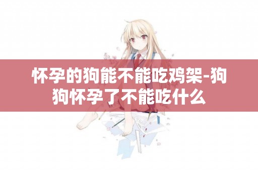 懷孕的狗能不能吃雞架-狗狗懷孕了不能吃什么