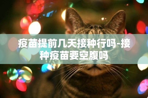疫苗提前幾天接種行嗎-接種疫苗要空腹嗎