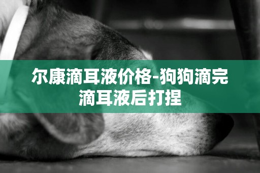 爾康滴耳液價格-狗狗滴完滴耳液后打捏