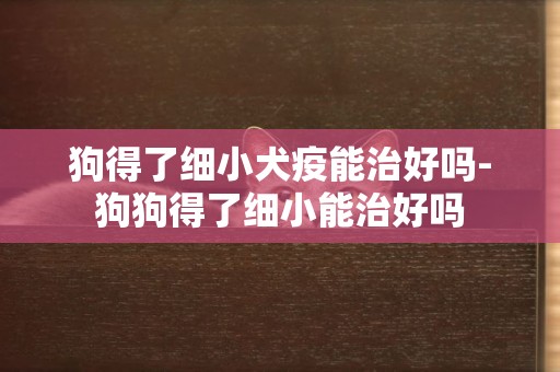 狗得了細小犬疫能治好嗎-狗狗得了細小能治好嗎
