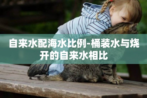 自來水配海水比例-桶裝水與燒開的自來水相比