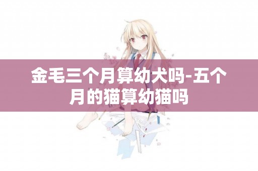 金毛三個月算幼犬嗎-五個月的貓算幼貓嗎