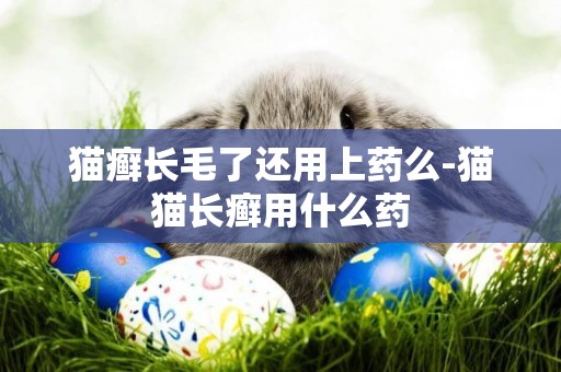 貓癬長毛了還用上藥么-貓貓長癬用什么藥