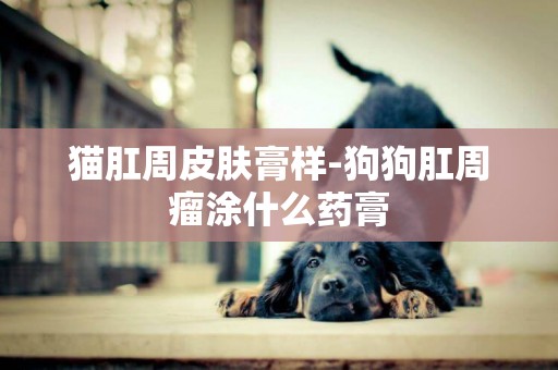 貓肛周皮膚膏樣-狗狗肛周瘤涂什么藥膏