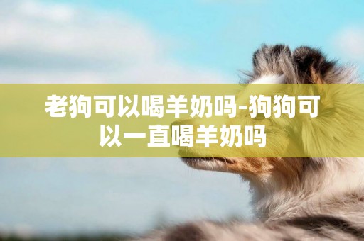 老狗可以喝羊奶嗎-狗狗可以一直喝羊奶嗎