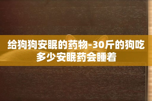 給狗狗安眠的藥物-30斤的狗吃多少安眠藥會睡著