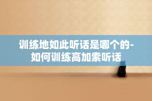訓練地如此聽話是哪個的-如何訓練高加索聽話