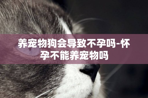 養寵物狗會導致不孕嗎-懷孕不能養寵物嗎
