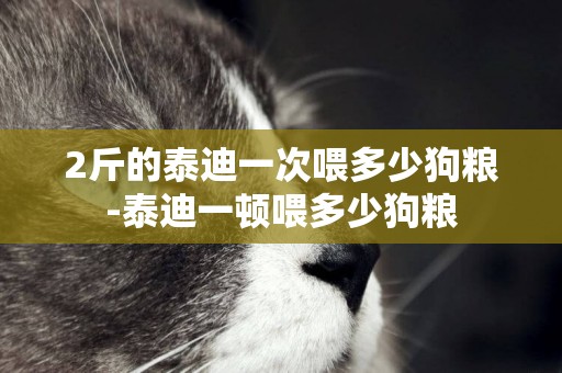2斤的泰迪一次喂多少狗糧-泰迪一頓喂多少狗糧