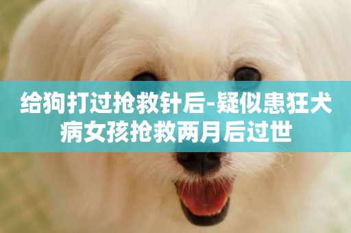 給狗打過搶救針后-疑似患狂犬病女孩搶救兩月后過世