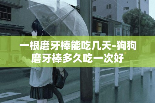 一根磨牙棒能吃幾天-狗狗磨牙棒多久吃一次好