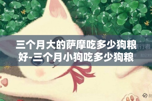 三個月大的薩摩吃多少狗糧好-三個月小狗吃多少狗糧好