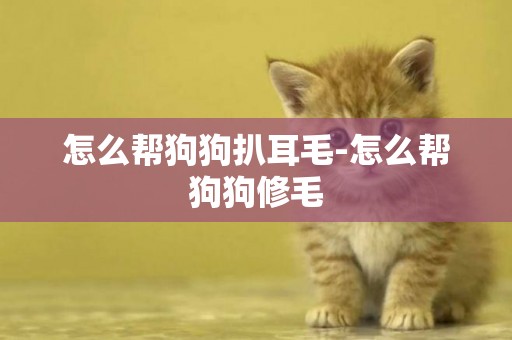 怎么幫狗狗扒耳毛-怎么幫狗狗修毛