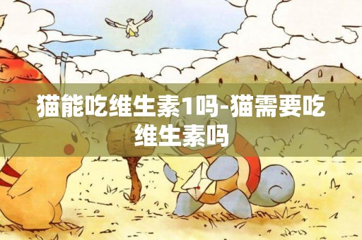貓能吃維生素1嗎-貓需要吃維生素嗎