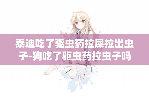 泰迪吃了驅蟲藥拉屎拉出蟲子-狗吃了驅蟲藥拉蟲子嗎