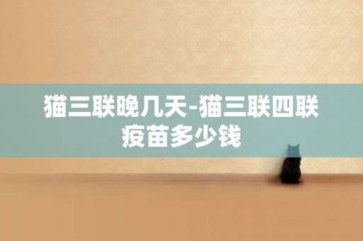 貓三聯晚幾天-貓三聯四聯疫苗多少錢