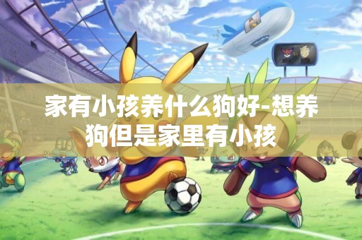 家有小孩養什么狗好-想養狗但是家里有小孩