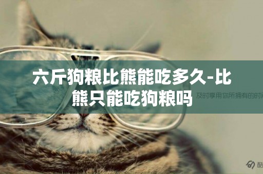 六斤狗糧比熊能吃多久-比熊只能吃狗糧嗎