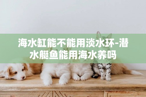 海水缸能不能用淡水環-潛水艇魚能用海水養嗎